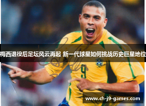 梅西退役后足坛风云再起 新一代球星如何挑战历史巨星地位