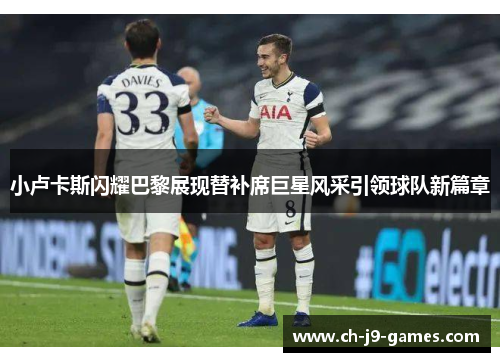 小卢卡斯闪耀巴黎展现替补席巨星风采引领球队新篇章