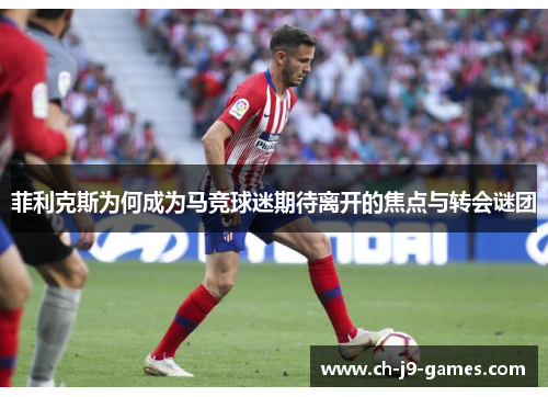菲利克斯为何成为马竞球迷期待离开的焦点与转会谜团 菲利克斯为何成为马竞球迷期待离开的焦点与转会谜团