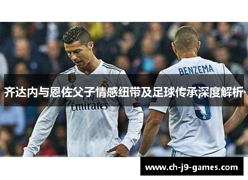 齐达内与恩佐父子情感纽带及足球传承深度解析